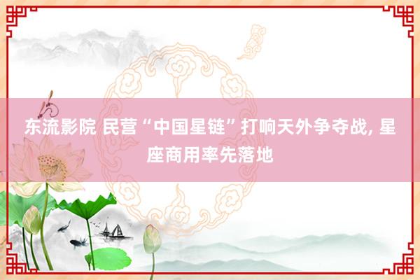 东流影院 民营“中国星链”打响天外争夺战， 星座商用率先落地
