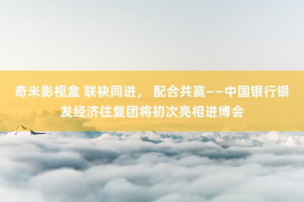 奇米影视盒 联袂同进， 配合共赢——中国银行银发经济往复团将初次亮相进博会