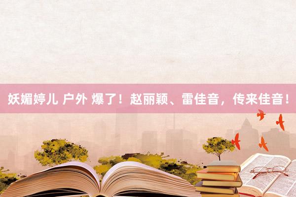妖媚婷儿 户外 爆了！赵丽颖、雷佳音，传来佳音！