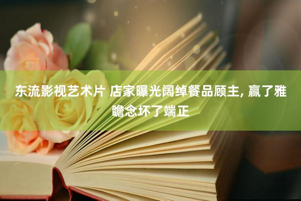 东流影视艺术片 店家曝光阔绰餐品顾主， 赢了雅瞻念坏了端正