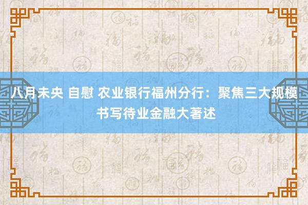 八月未央 自慰 农业银行福州分行：聚焦三大规模 书写待业金融大著述