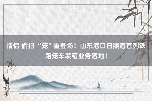 情侣 偷拍 “笼”重登场!山东港口日照港首列铁路笼车装箱业务落地!