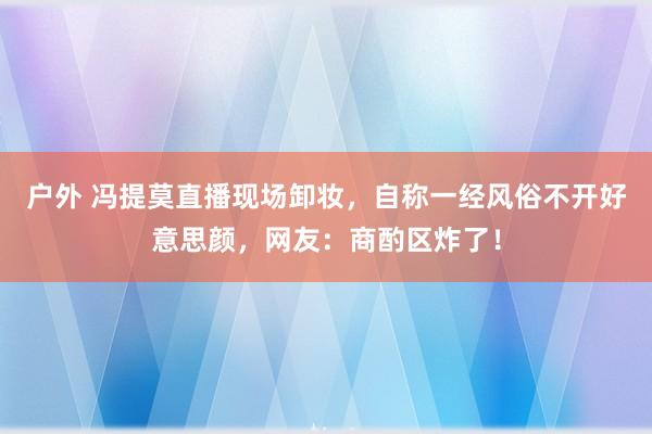 户外 冯提莫直播现场卸妆，自称一经风俗不开好意思颜，网友：商酌区炸了！