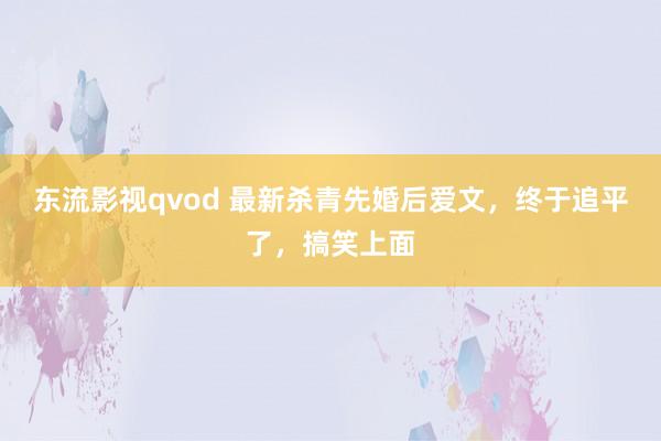 东流影视qvod 最新杀青先婚后爱文,终于追平了,搞笑上面