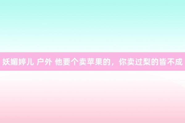 妖媚婷儿 户外 他要个卖苹果的，你卖过梨的皆不成