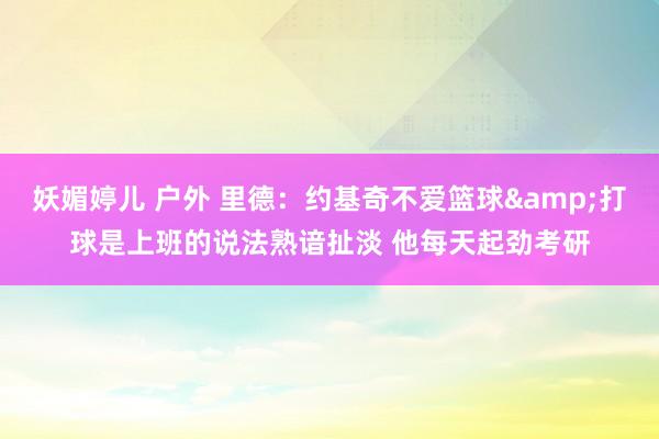 妖媚婷儿 户外 里德：约基奇不爱篮球&打球是上班的说法熟谙扯淡 他每天起劲考研