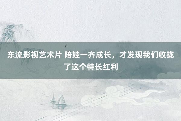 东流影视艺术片 陪娃一齐成长，才发现我们收拢了这个特长红利