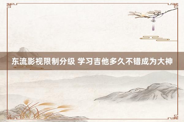 东流影视限制分级 学习吉他多久不错成为大神