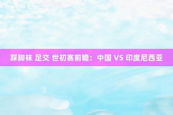 踩脚袜 足交 世初赛前瞻:中国 VS 印度尼西亚