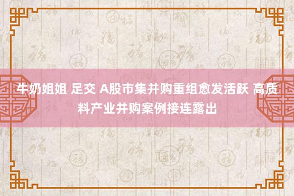 牛奶姐姐 足交 A股市集并购重组愈发活跃 高质料产业并购案例接连露出