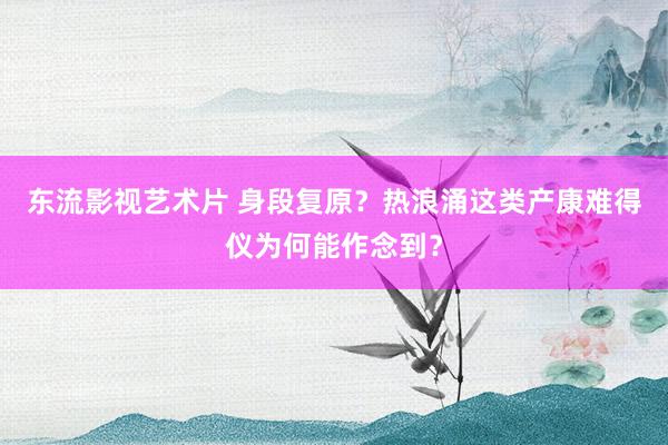 东流影视艺术片 身段复原？热浪涌这类产康难得仪为何能作念到？
