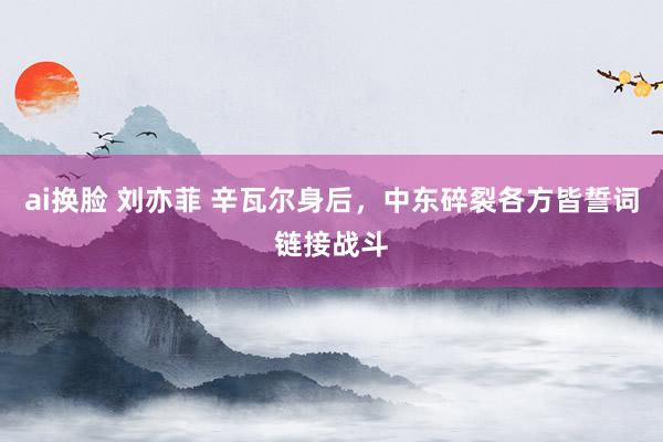 ai换脸 刘亦菲 辛瓦尔身后，中东碎裂各方皆誓词链接战斗