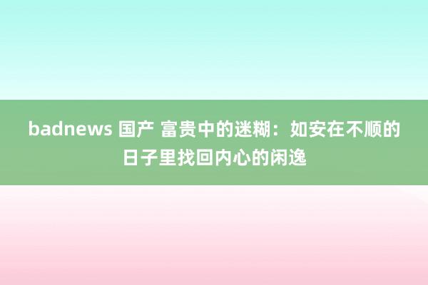 badnews 国产 富贵中的迷糊：如安在不顺的日子里找回内心的闲逸