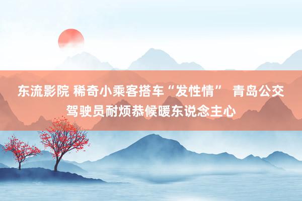 东流影院 稀奇小乘客搭车“发性情”  青岛公交驾驶员耐烦恭候暖东说念主心