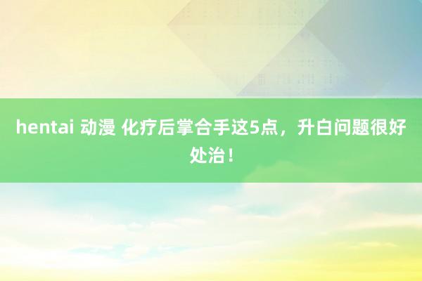 hentai 动漫 化疗后掌合手这5点,升白问题很好处治!