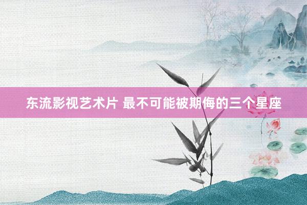 东流影视艺术片 最不可能被期侮的三个星座