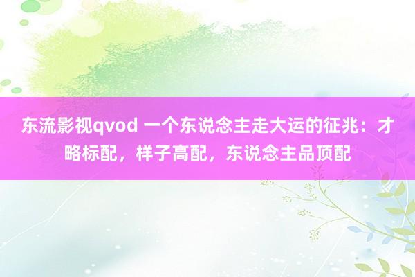 东流影视qvod 一个东说念主走大运的征兆：才略标配，样子高配，东说念主品顶配