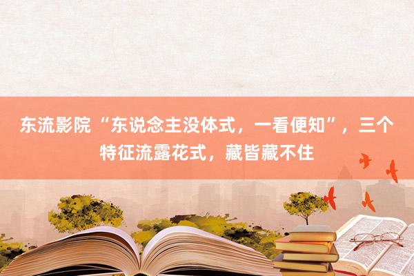 东流影院 “东说念主没体式，一看便知”，三个特征流露花式，藏皆藏不住