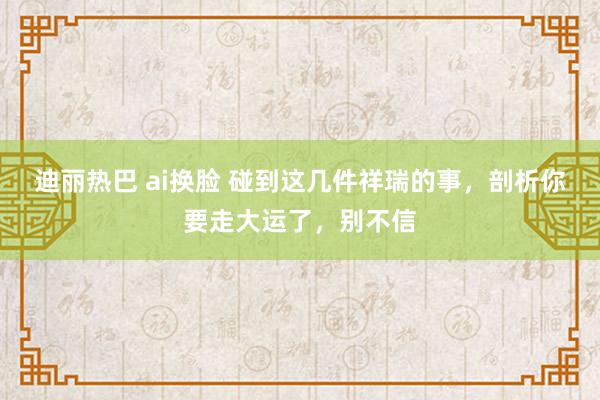 迪丽热巴 ai换脸 碰到这几件祥瑞的事，剖析你要走大运了，别不信