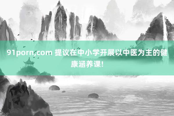 91porn，com 提议在中小学开展以中医为主的健康涵养课!