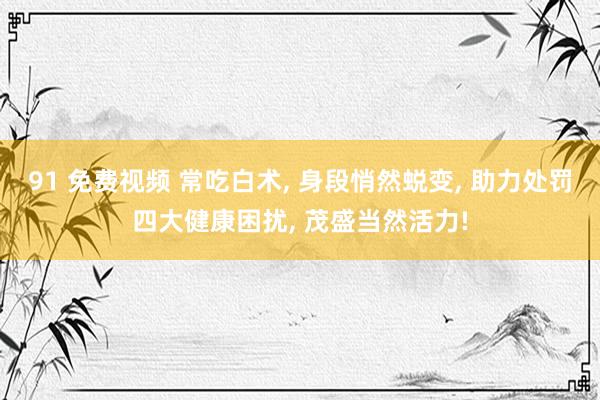 91 免费视频 常吃白术， 身段悄然蜕变， 助力处罚四大健康困扰， 茂盛当然活力!