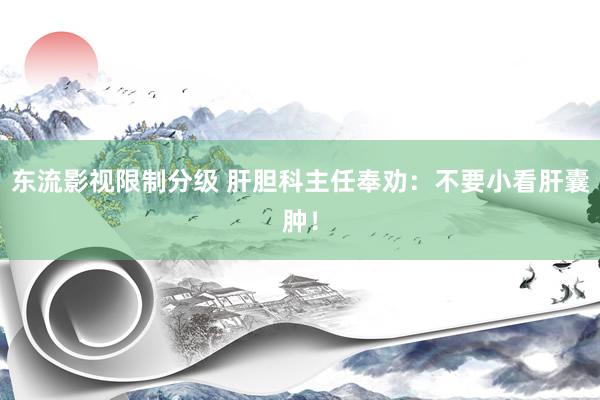 东流影视限制分级 肝胆科主任奉劝：不要小看肝囊肿！