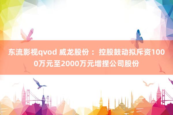 东流影视qvod 威龙股份 ：控股鼓动拟斥资1000万元至2000万元增捏公司股份