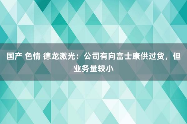 国产 色情 德龙激光：公司有向富士康供过货，但业务量较小