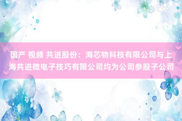 国产 视频 共进股份：海芯物科技有限公司与上海共进微电子技巧有限公司均为公司参股子公司