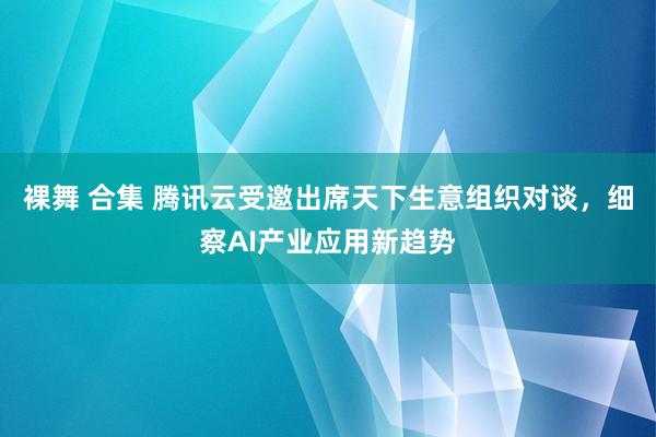 裸舞 合集 腾讯云受邀出席天下生意组织对谈，细察AI产业应用新趋势