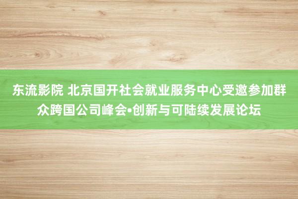 东流影院 北京国开社会就业服务中心受邀参加群众跨国公司峰会•创新与可陆续发展论坛