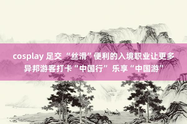 cosplay 足交 “丝滑”便利的入境职业让更多异邦游客打卡“中国行” 乐享“中国游”