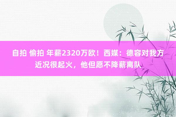 自拍 偷拍 年薪2320万欧！西媒：德容对我方近况很起火，他但愿不降薪离队