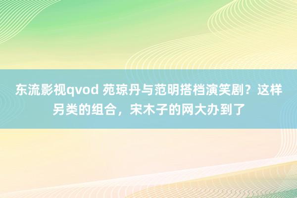 东流影视qvod 苑琼丹与范明搭档演笑剧？这样另类的组合，宋木子的网大办到了