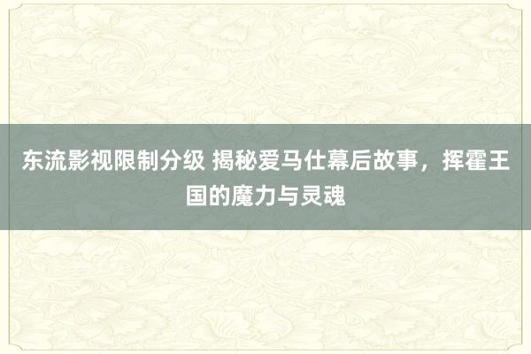 东流影视限制分级 揭秘爱马仕幕后故事，挥霍王国的魔力与灵魂