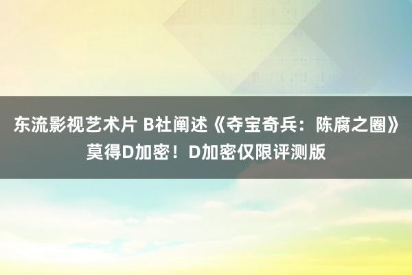 东流影视艺术片 B社阐述《夺宝奇兵:陈腐之圈》莫得D加密!D加密仅限评测版