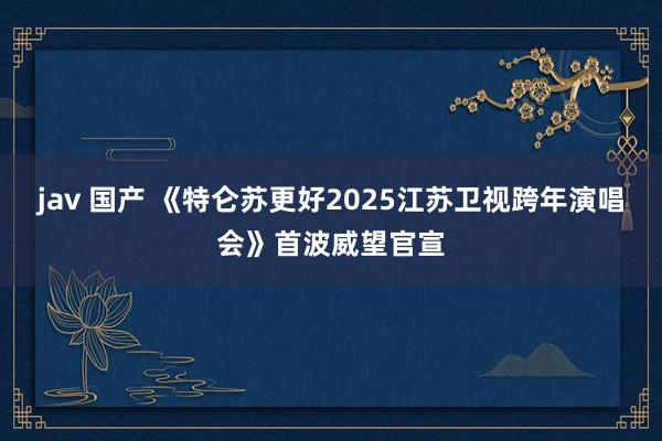 jav 国产 《特仑苏更好2025江苏卫视跨年演唱会》首波威望官宣