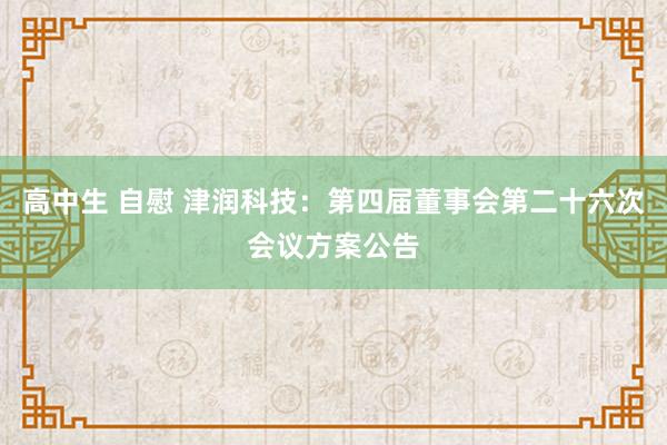 高中生 自慰 津润科技：第四届董事会第二十六次会议方案公告