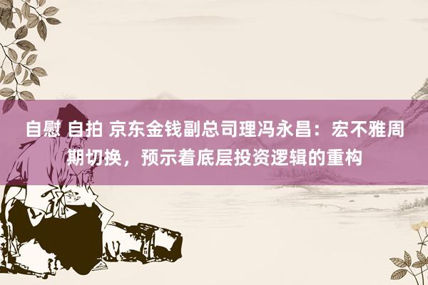 自慰 自拍 京东金钱副总司理冯永昌：宏不雅周期切换，预示着底层投资逻辑的重构