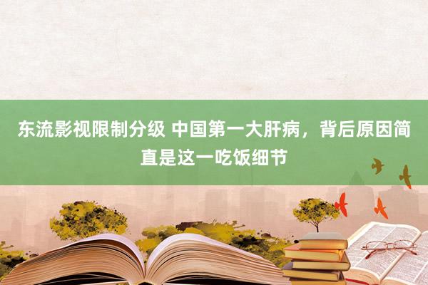 东流影视限制分级 中国第一大肝病，背后原因简直是这一吃饭细节