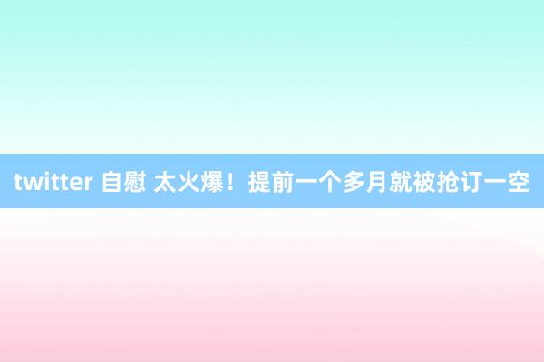 twitter 自慰 太火爆！提前一个多月就被抢订一空