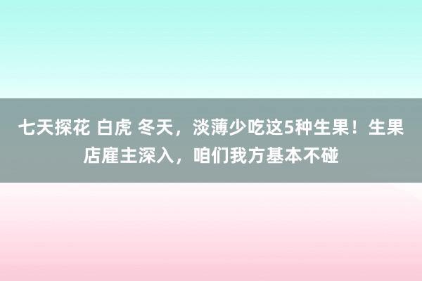 七天探花 白虎 冬天，淡薄少吃这5种生果！生果店雇主深入，咱们我方基本不碰