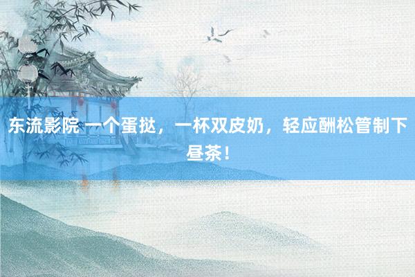 东流影院 一个蛋挞，一杯双皮奶，轻应酬松管制下昼茶！
