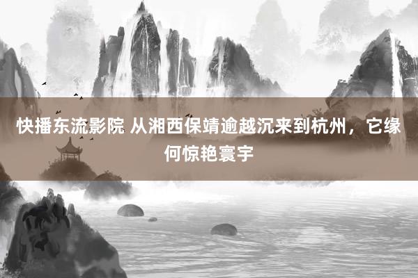 快播东流影院 从湘西保靖逾越沉来到杭州，它缘何惊艳寰宇