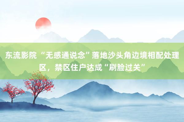 东流影院 “无感通说念”落地沙头角边境相配处理区，禁区住户达成“刷脸过关”