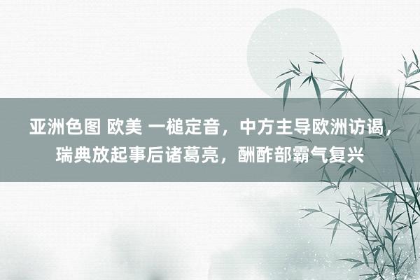 亚洲色图 欧美 一槌定音，中方主导欧洲访谒，瑞典放起事后诸葛亮，酬酢部霸气复兴
