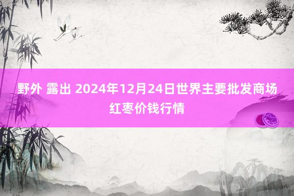 野外 露出 2024年12月24日世界主要批发商场红枣价钱行情