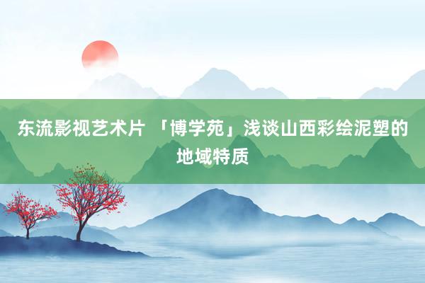 东流影视艺术片 「博学苑」浅谈山西彩绘泥塑的地域特质