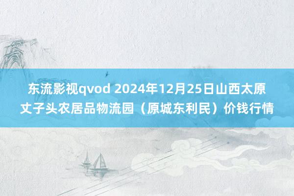 东流影视qvod 2024年12月25日山西太原丈子头农居品物流园(原城东利民)价钱行情