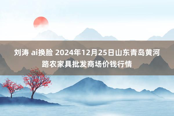 刘涛 ai换脸 2024年12月25日山东青岛黄河路农家具批发商场价钱行情